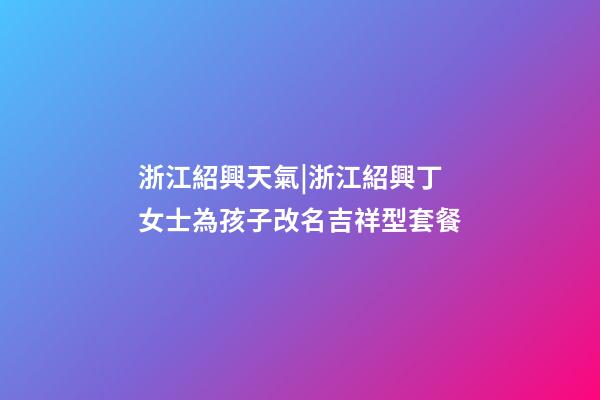 浙江紹興天氣|浙江紹興丁女士為孩子改名吉祥型套餐-第1張-公司起名-玄機派